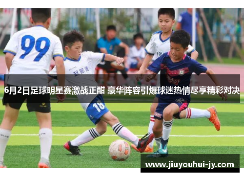 6月2日足球明星赛激战正酣 豪华阵容引爆球迷热情尽享精彩对决
