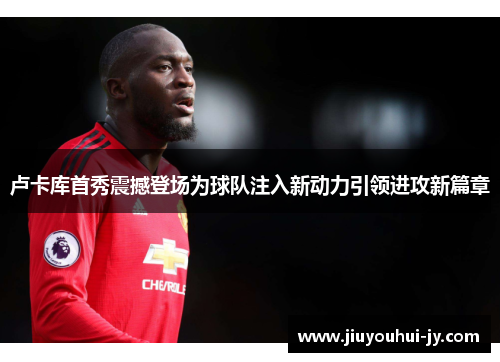 卢卡库首秀震撼登场为球队注入新动力引领进攻新篇章