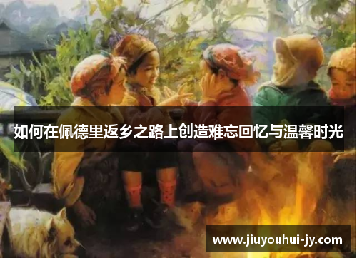 如何在佩德里返乡之路上创造难忘回忆与温馨时光