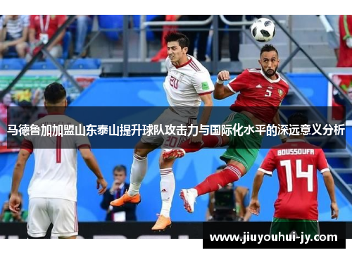 马德鲁加加盟山东泰山提升球队攻击力与国际化水平的深远意义分析