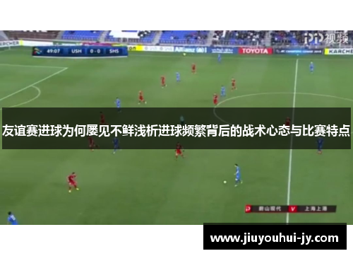 友谊赛进球为何屡见不鲜浅析进球频繁背后的战术心态与比赛特点 友谊赛进球为何屡见不鲜浅析进球频繁背后的战术心态与比赛特点